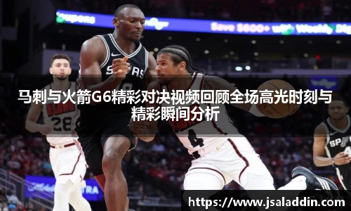 马刺与火箭G6精彩对决视频回顾全场高光时刻与精彩瞬间分析